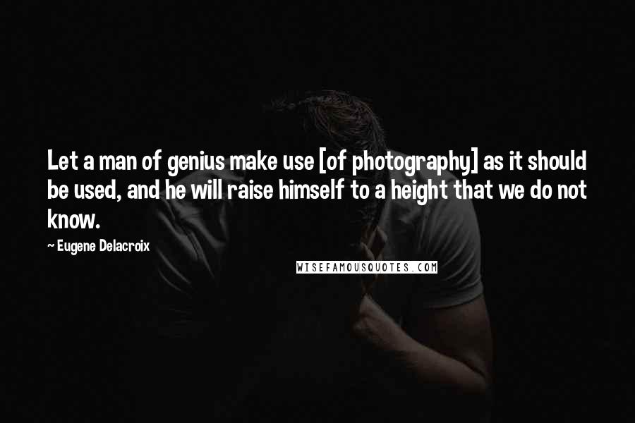 Eugene Delacroix Quotes: Let a man of genius make use [of photography] as it should be used, and he will raise himself to a height that we do not know.