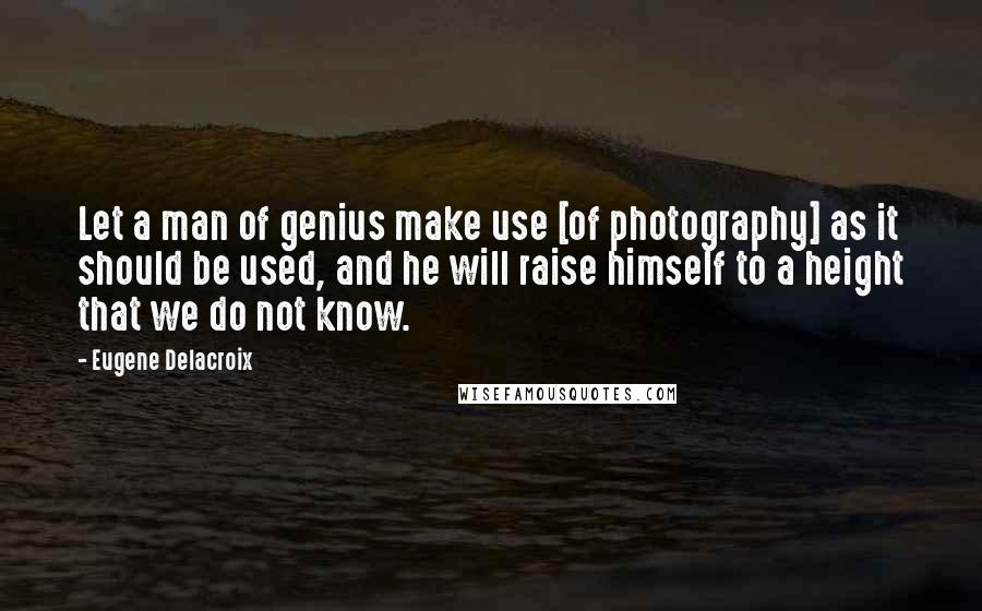 Eugene Delacroix Quotes: Let a man of genius make use [of photography] as it should be used, and he will raise himself to a height that we do not know.