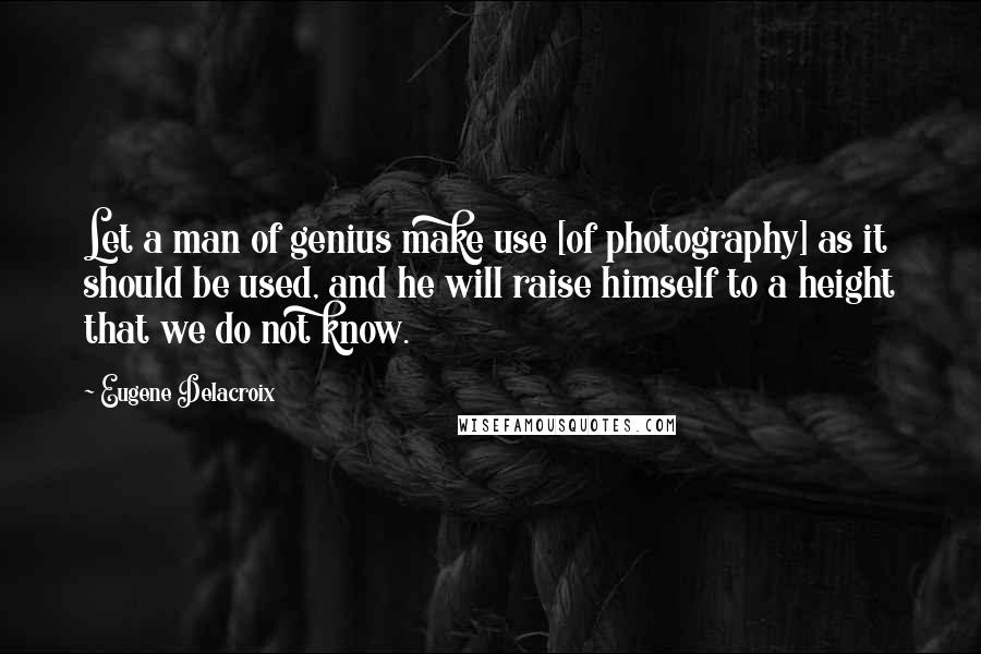 Eugene Delacroix Quotes: Let a man of genius make use [of photography] as it should be used, and he will raise himself to a height that we do not know.