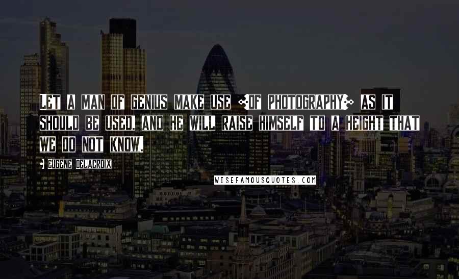 Eugene Delacroix Quotes: Let a man of genius make use [of photography] as it should be used, and he will raise himself to a height that we do not know.