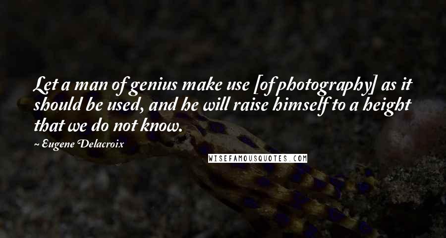 Eugene Delacroix Quotes: Let a man of genius make use [of photography] as it should be used, and he will raise himself to a height that we do not know.
