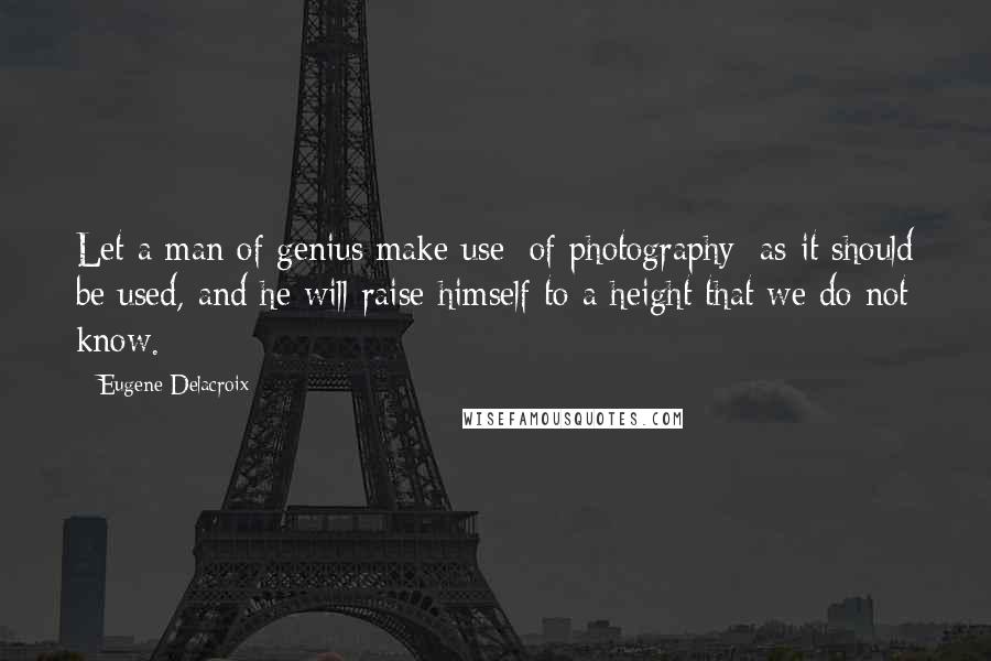 Eugene Delacroix Quotes: Let a man of genius make use [of photography] as it should be used, and he will raise himself to a height that we do not know.