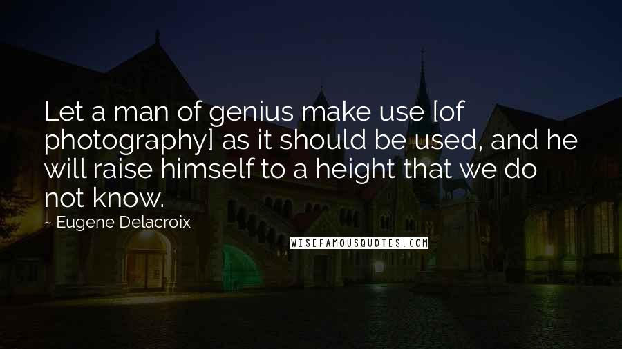 Eugene Delacroix Quotes: Let a man of genius make use [of photography] as it should be used, and he will raise himself to a height that we do not know.