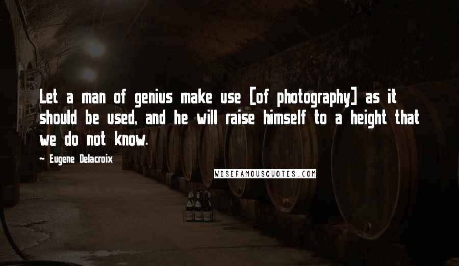 Eugene Delacroix Quotes: Let a man of genius make use [of photography] as it should be used, and he will raise himself to a height that we do not know.