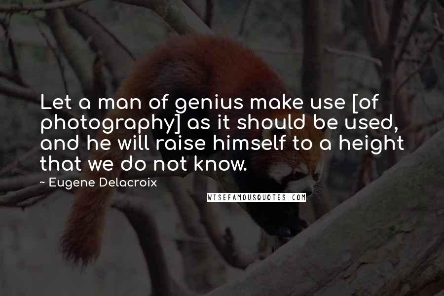 Eugene Delacroix Quotes: Let a man of genius make use [of photography] as it should be used, and he will raise himself to a height that we do not know.