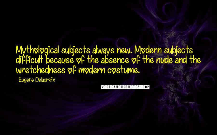 Eugene Delacroix Quotes: Mythological subjects always new. Modern subjects difficult because of the absence of the nude and the wretchedness of modern costume.