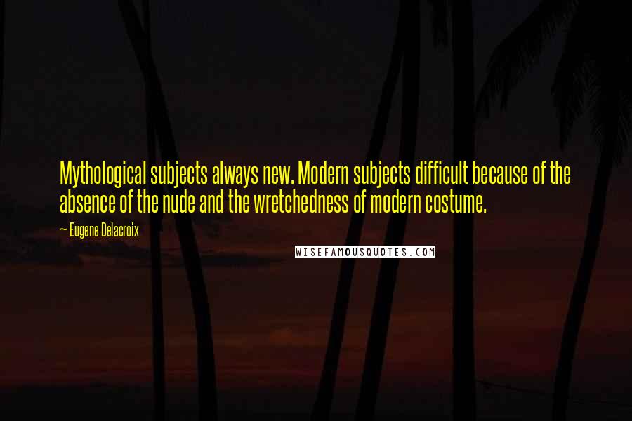 Eugene Delacroix Quotes: Mythological subjects always new. Modern subjects difficult because of the absence of the nude and the wretchedness of modern costume.