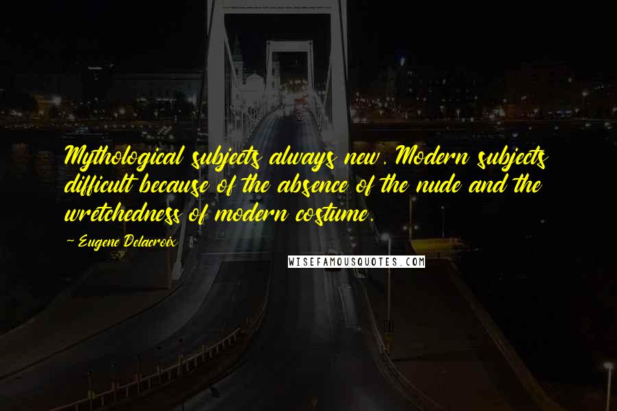 Eugene Delacroix Quotes: Mythological subjects always new. Modern subjects difficult because of the absence of the nude and the wretchedness of modern costume.