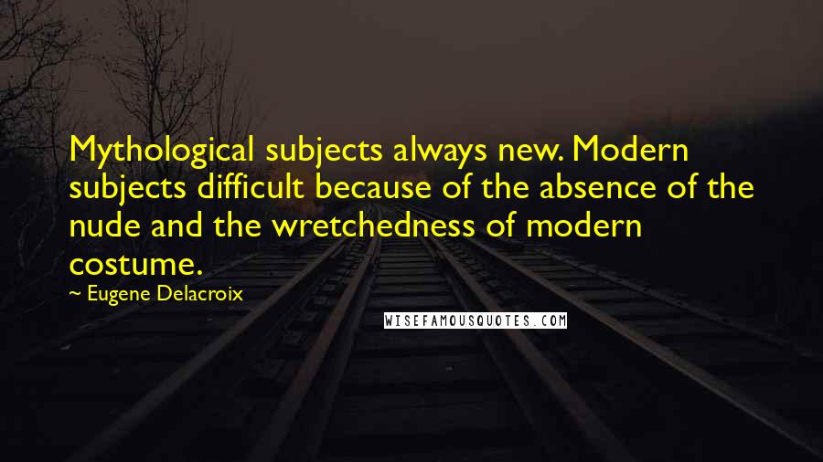 Eugene Delacroix Quotes: Mythological subjects always new. Modern subjects difficult because of the absence of the nude and the wretchedness of modern costume.