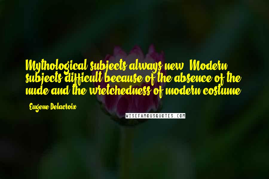 Eugene Delacroix Quotes: Mythological subjects always new. Modern subjects difficult because of the absence of the nude and the wretchedness of modern costume.
