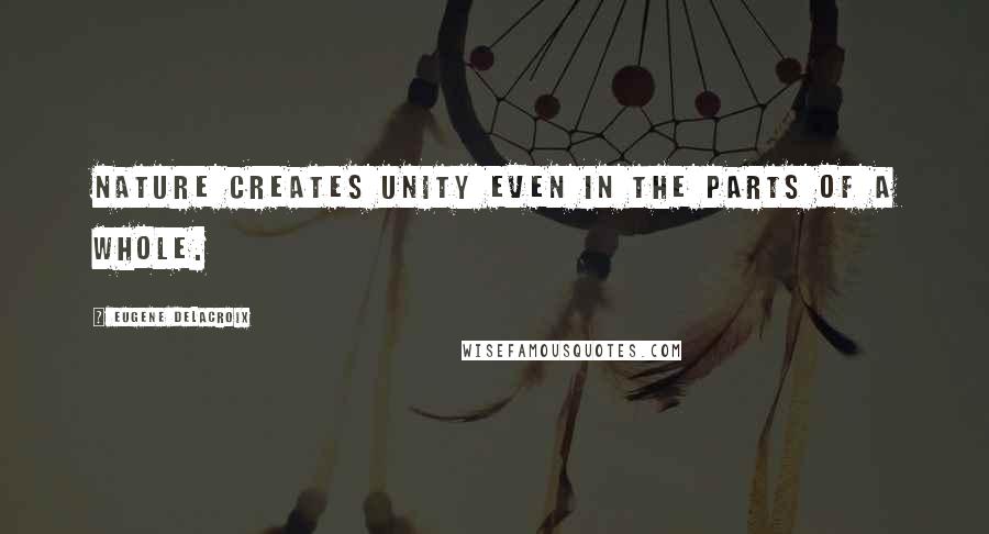 Eugene Delacroix Quotes: Nature creates unity even in the parts of a whole.