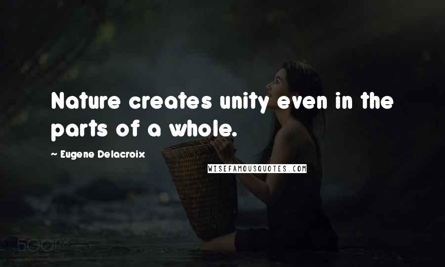 Eugene Delacroix Quotes: Nature creates unity even in the parts of a whole.