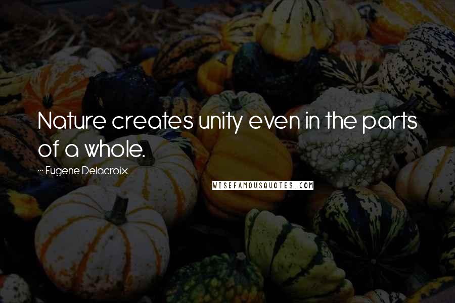 Eugene Delacroix Quotes: Nature creates unity even in the parts of a whole.