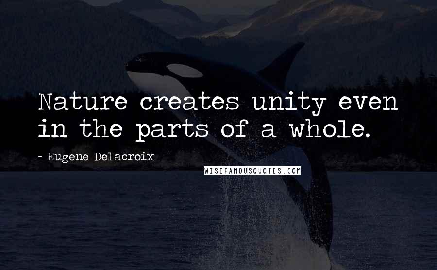 Eugene Delacroix Quotes: Nature creates unity even in the parts of a whole.