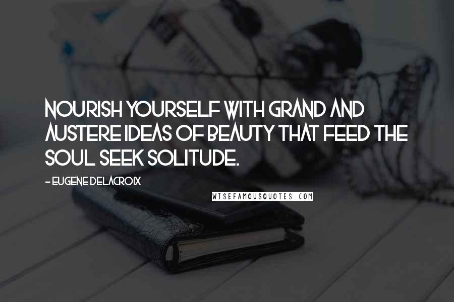 Eugene Delacroix Quotes: Nourish yourself with grand and austere ideas of beauty that feed the soul Seek solitude.