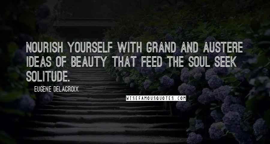 Eugene Delacroix Quotes: Nourish yourself with grand and austere ideas of beauty that feed the soul Seek solitude.