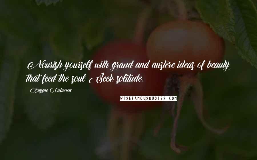 Eugene Delacroix Quotes: Nourish yourself with grand and austere ideas of beauty that feed the soul Seek solitude.