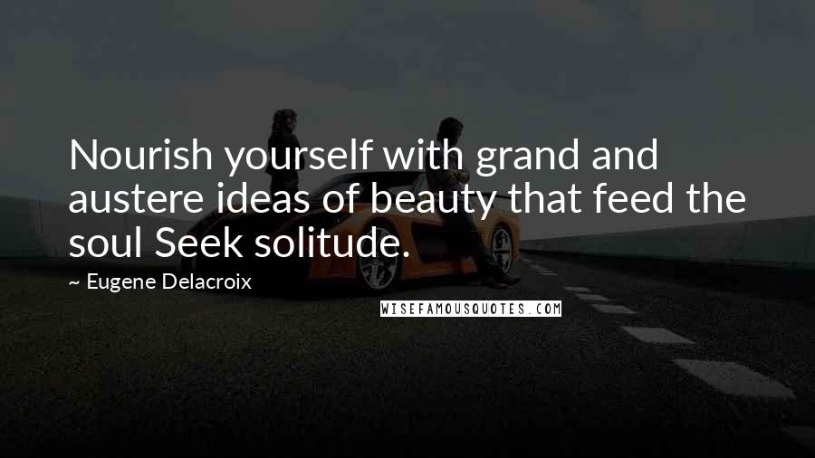 Eugene Delacroix Quotes: Nourish yourself with grand and austere ideas of beauty that feed the soul Seek solitude.