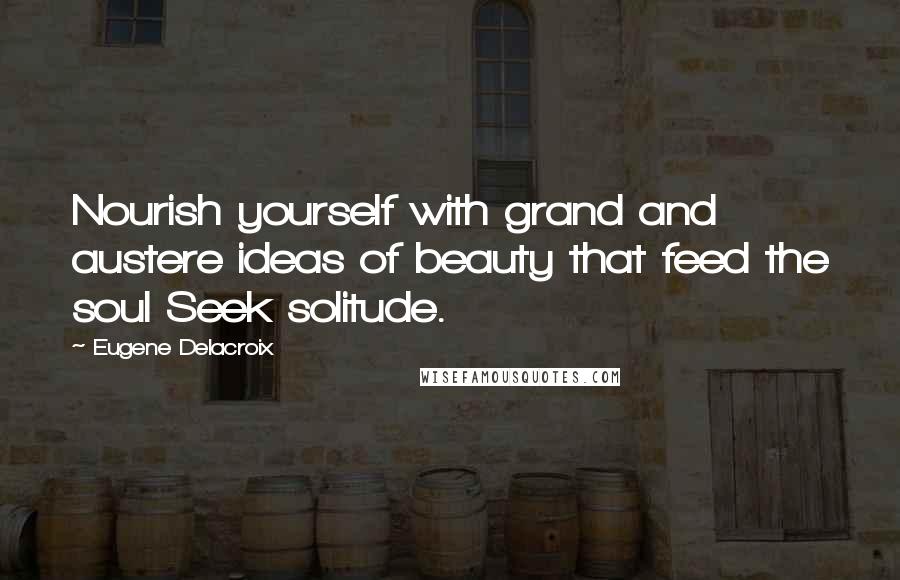 Eugene Delacroix Quotes: Nourish yourself with grand and austere ideas of beauty that feed the soul Seek solitude.