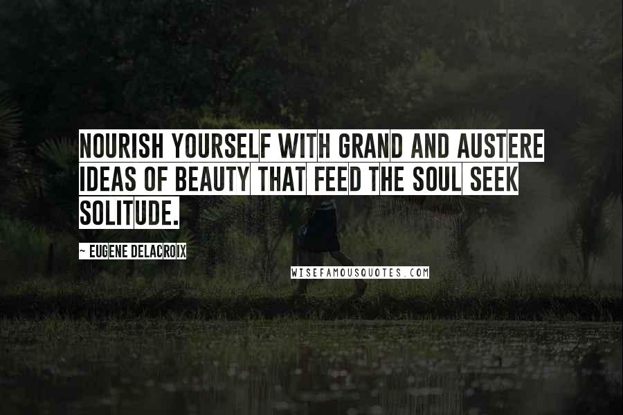 Eugene Delacroix Quotes: Nourish yourself with grand and austere ideas of beauty that feed the soul Seek solitude.