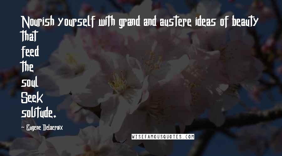 Eugene Delacroix Quotes: Nourish yourself with grand and austere ideas of beauty that feed the soul Seek solitude.