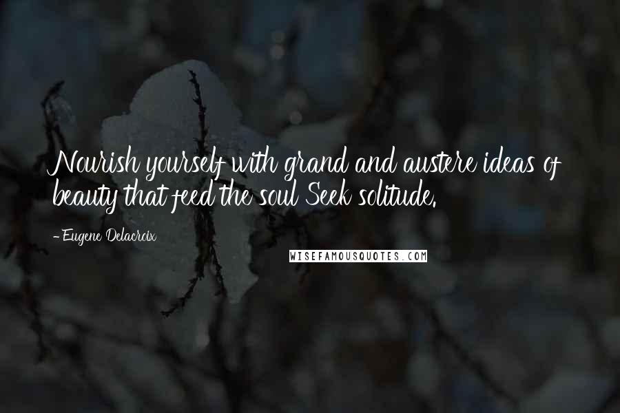 Eugene Delacroix Quotes: Nourish yourself with grand and austere ideas of beauty that feed the soul Seek solitude.