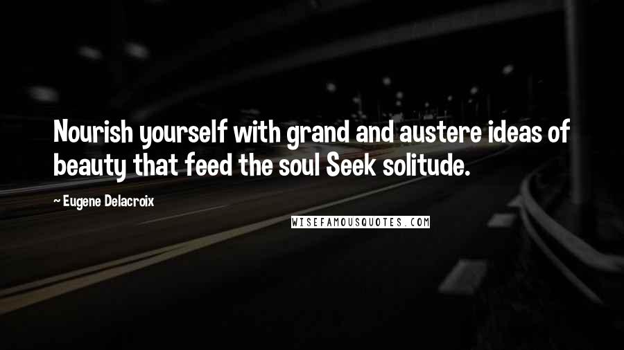 Eugene Delacroix Quotes: Nourish yourself with grand and austere ideas of beauty that feed the soul Seek solitude.