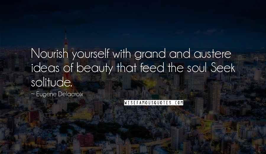 Eugene Delacroix Quotes: Nourish yourself with grand and austere ideas of beauty that feed the soul Seek solitude.
