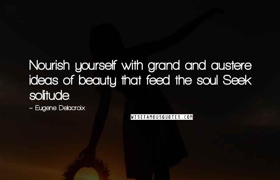 Eugene Delacroix Quotes: Nourish yourself with grand and austere ideas of beauty that feed the soul Seek solitude.