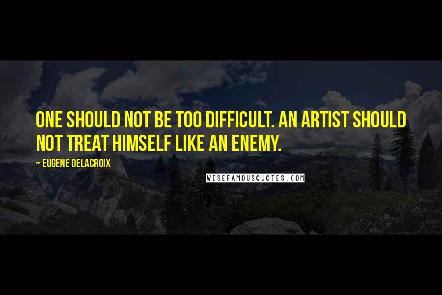 Eugene Delacroix Quotes: One should not be too difficult. An artist should not treat himself like an enemy.