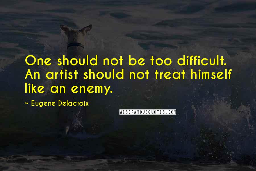 Eugene Delacroix Quotes: One should not be too difficult. An artist should not treat himself like an enemy.