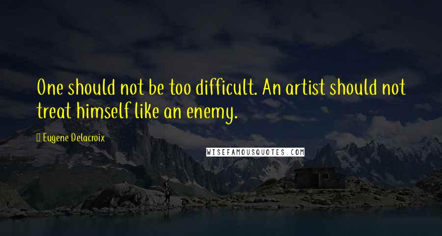 Eugene Delacroix Quotes: One should not be too difficult. An artist should not treat himself like an enemy.
