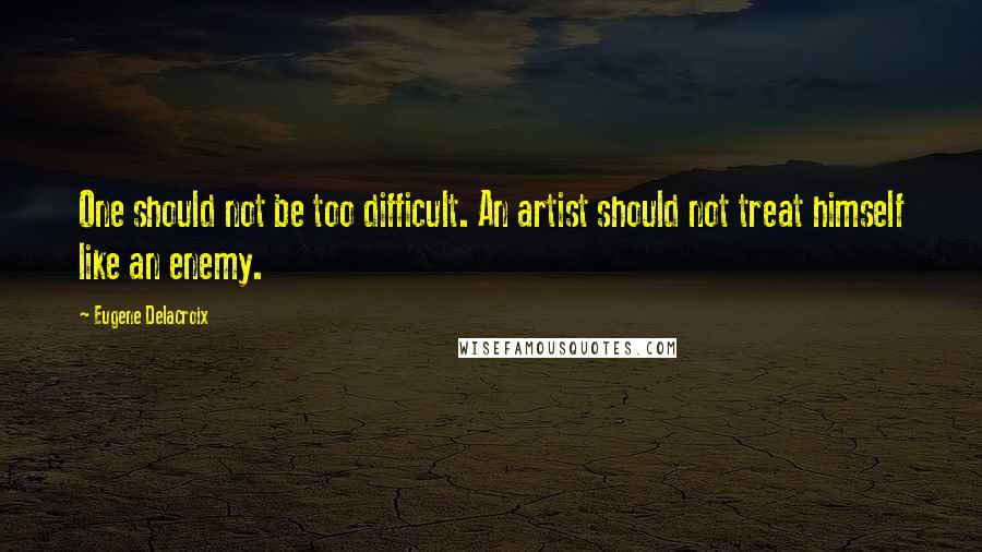 Eugene Delacroix Quotes: One should not be too difficult. An artist should not treat himself like an enemy.