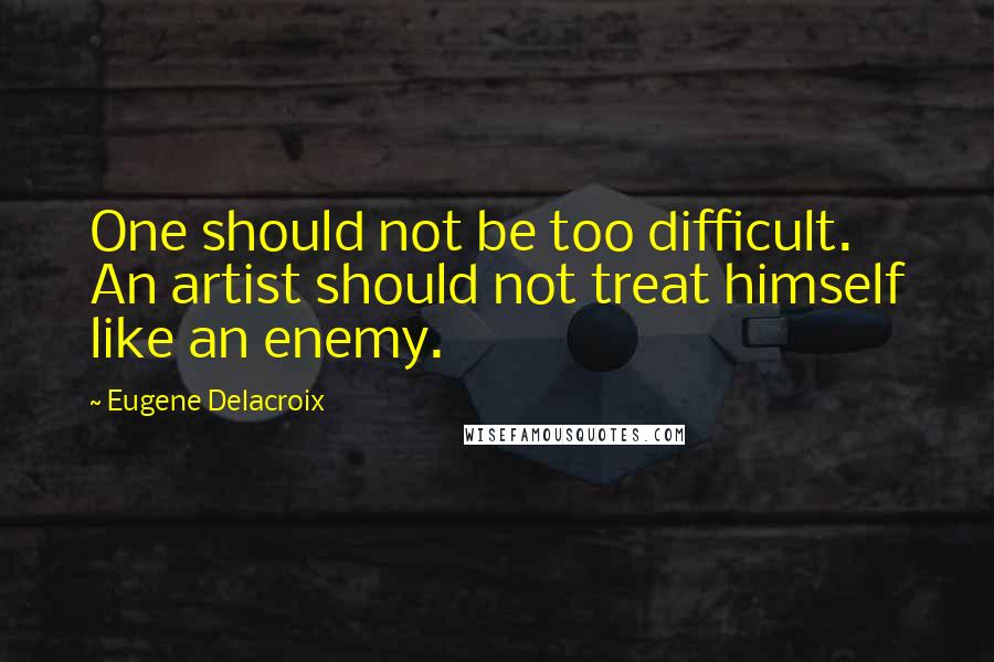 Eugene Delacroix Quotes: One should not be too difficult. An artist should not treat himself like an enemy.