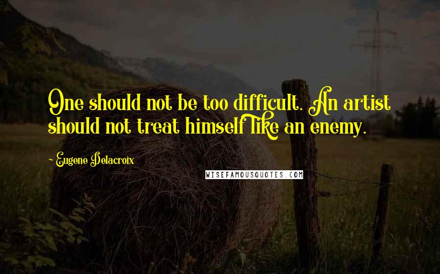 Eugene Delacroix Quotes: One should not be too difficult. An artist should not treat himself like an enemy.