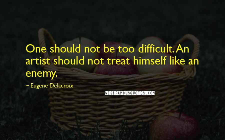 Eugene Delacroix Quotes: One should not be too difficult. An artist should not treat himself like an enemy.