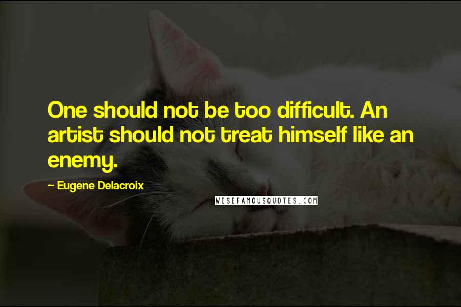 Eugene Delacroix Quotes: One should not be too difficult. An artist should not treat himself like an enemy.