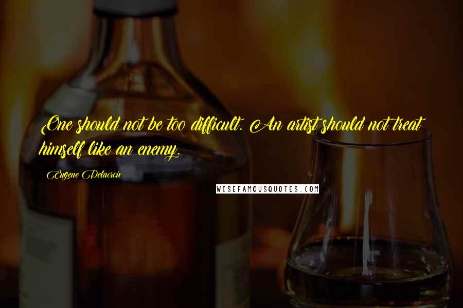 Eugene Delacroix Quotes: One should not be too difficult. An artist should not treat himself like an enemy.