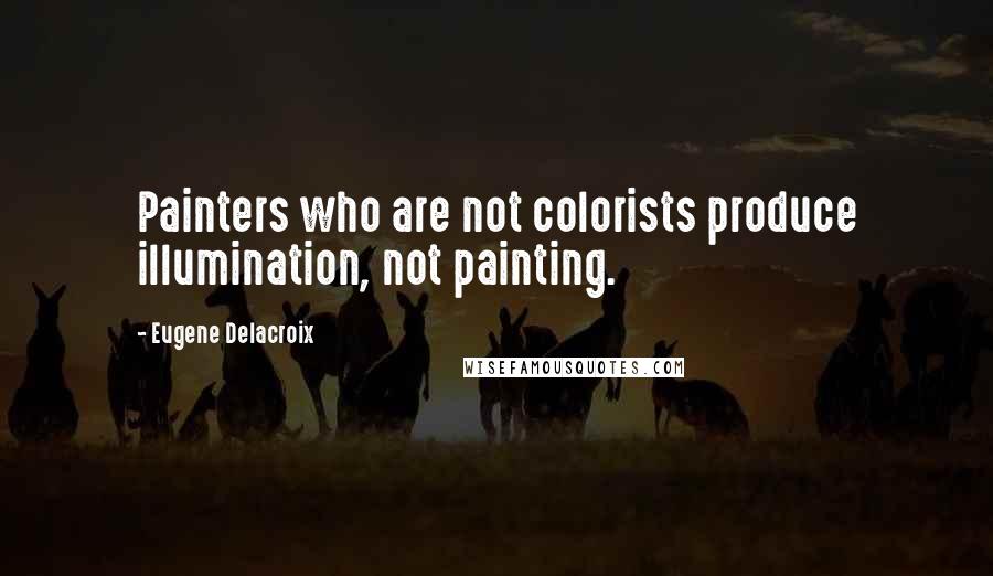 Eugene Delacroix Quotes: Painters who are not colorists produce illumination, not painting.