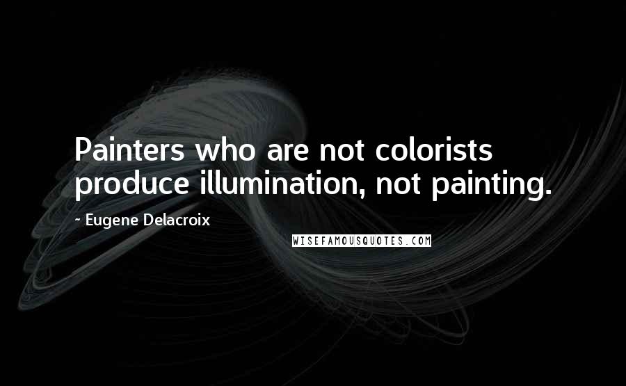 Eugene Delacroix Quotes: Painters who are not colorists produce illumination, not painting.