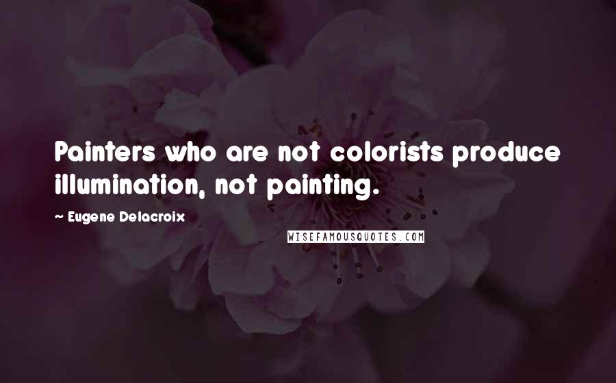 Eugene Delacroix Quotes: Painters who are not colorists produce illumination, not painting.