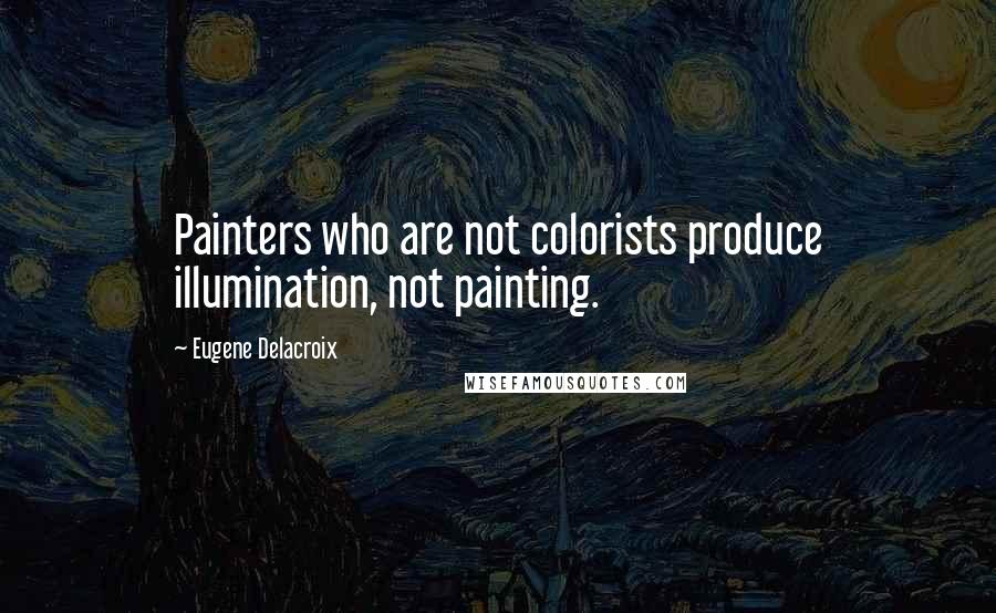 Eugene Delacroix Quotes: Painters who are not colorists produce illumination, not painting.