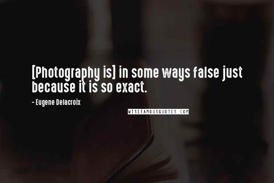 Eugene Delacroix Quotes: [Photography is] in some ways false just because it is so exact.