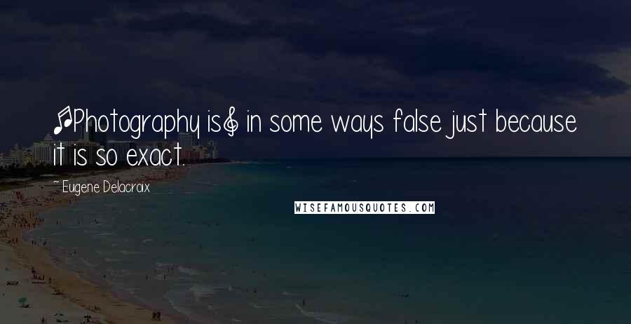 Eugene Delacroix Quotes: [Photography is] in some ways false just because it is so exact.