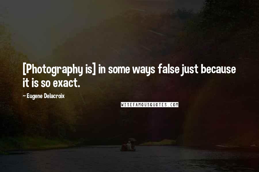 Eugene Delacroix Quotes: [Photography is] in some ways false just because it is so exact.