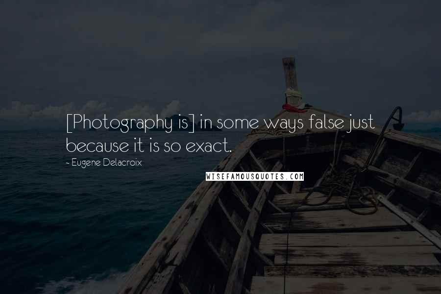 Eugene Delacroix Quotes: [Photography is] in some ways false just because it is so exact.