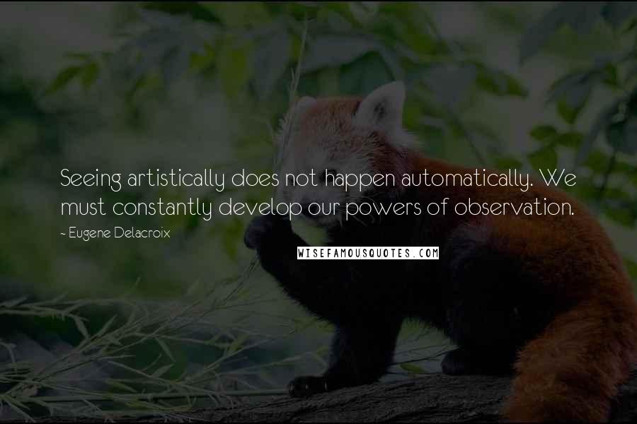 Eugene Delacroix Quotes: Seeing artistically does not happen automatically. We must constantly develop our powers of observation.