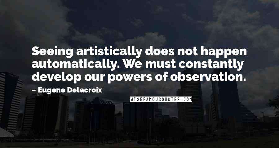 Eugene Delacroix Quotes: Seeing artistically does not happen automatically. We must constantly develop our powers of observation.