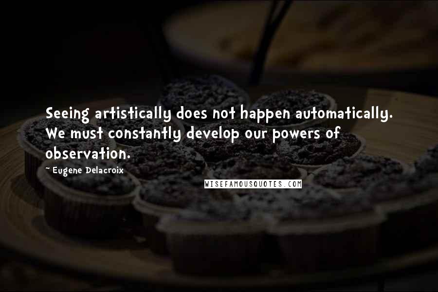 Eugene Delacroix Quotes: Seeing artistically does not happen automatically. We must constantly develop our powers of observation.