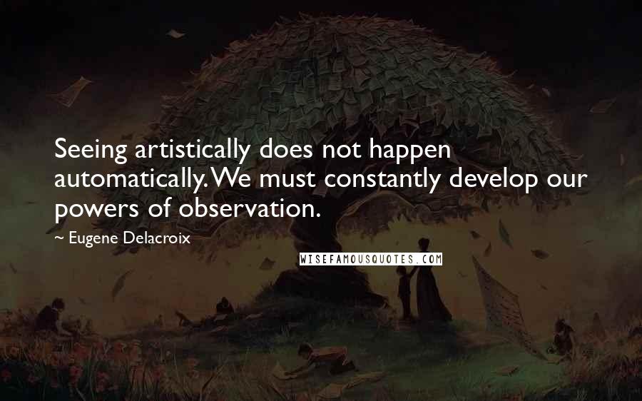 Eugene Delacroix Quotes: Seeing artistically does not happen automatically. We must constantly develop our powers of observation.